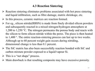  Reaction sintering eliminates problems associated with hot press sintering
and liquid infiltration, such as fibre damage, matrix shrinkage, etc.
 In this process, ceramic matrices are reaction formed.
 For eg., silicon nitride(RBSN) is made from finely divided silicon powders
and subsequently reacted in a mixed nitrogen/hydrogen atmosphere at
1,200 to 1,250 °C. The nitrogen permeates the porous body and reacts with
the silicon to form silicon nitride within the pores. The piece is then heated
to 1,400 °. The entire reaction-sintering process can last up to two weeks.
Although up to 60 percent weight gain occurs during nitriding,
dimensional change is less than 0.1 percent.
 The SiC matrix has also been successfully reaction bonded with SiC and
carbon mixture powder exposed to a liquid/vapour Si.
 This is a “net shape” process.
 Main drawback is that resulting composite may have excessive porosity.
32
4.3 Reaction Sintering
 