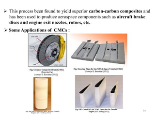  This process been found to yield superior carbon-carbon composites and
has been used to produce aerospace components such as aircraft brake
discs and engine exit nozzles, rotors, etc.
34
 Some Applications of CMCs :
 