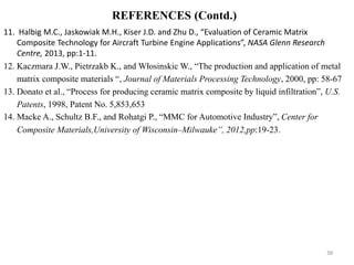 11. Halbig M.C., Jaskowiak M.H., Kiser J.D. and Zhu D., “Evaluation of Ceramic Matrix
Composite Technology for Aircraft Turbine Engine Applications”, NASA Glenn Research
Centre, 2013, pp:1-11.
12. Kaczmara J.W., Pietrzakb K., and Włosinskic W., “The production and application of metal
matrix composite materials “, Journal of Materials Processing Technology, 2000, pp: 58-67
13. Donato et al., “Process for producing ceramic matrix composite by liquid infiltration”, U.S.
Patents, 1998, Patent No. 5,853,653
14. Macke A., Schultz B.F., and Rohatgi P., “MMC for Automotive Industry”, Center for
Composite Materials,University of Wisconsin–Milwauke”, 2012,pp:19-23.
38
REFERENCES (Contd.)
 