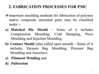 Important moulding methods for fabrication of polymer
matrix composite structural parts may be classified
under :-
a) Matched Die Mould – Some of it includes
Compression Moulding, Cold Stamping, Press
Moulding and Injection Moulding.
b) Contact Mould (also called open mould) – Some of it
includes Vacuum Bag Moulding, Pressure Bag
Moulding and Autoclave.
c) Filament Winding and
d) Pultrusion
4
2. FABRICATION PROCESSES FOR PMC
 