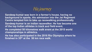 Sandeep kumar was born in a farmer’s house, having no
background in sports. His admission into the Jat Regiment
Centre tem...