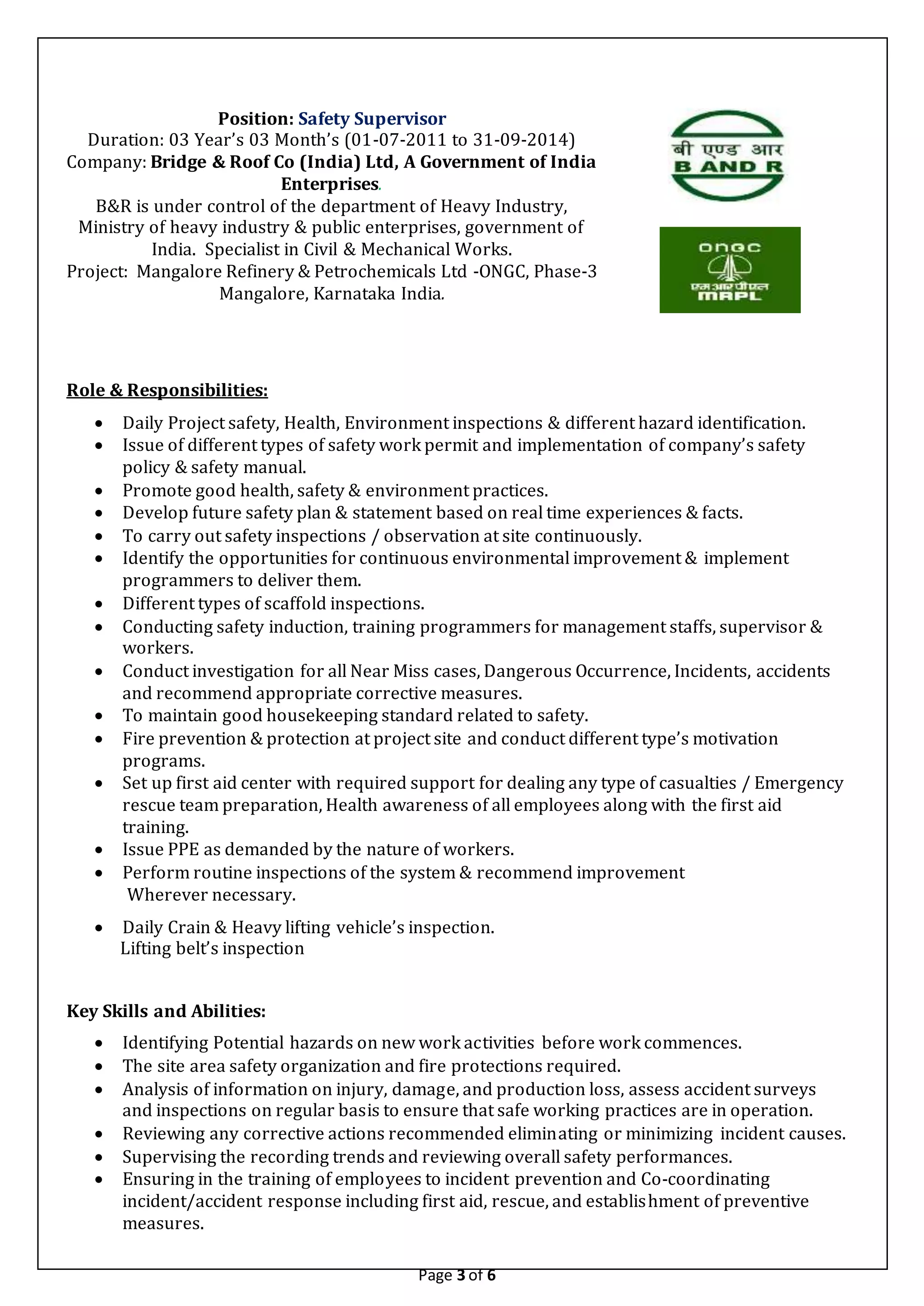 Page 3 of 6
Position: Safety Supervisor
Duration: 03 Year’s 03 Month’s (01-07-2011 to 31-09-2014)
Company: Bridge & Roof Co (India) Ltd, A Government of India
Enterprises.
B&R is under control of the department of Heavy Industry,
Ministry of heavy industry & public enterprises, government of
India. Specialist in Civil & Mechanical Works.
Project: Mangalore Refinery & Petrochemicals Ltd -ONGC, Phase-3
Mangalore, Karnataka India.
Role & Responsibilities:
 Daily Project safety, Health, Environment inspections & different hazard identification.
 Issue of different types of safety work permit and implementation of company’s safety
policy & safety manual.
 Promote good health, safety & environment practices.
 Develop future safety plan & statement based on real time experiences & facts.
 To carry out safety inspections / observation at site continuously.
 Identify the opportunities for continuous environmental improvement & implement
programmers to deliver them.
 Different types of scaffold inspections.
 Conducting safety induction, training programmers for management staffs, supervisor &
workers.
 Conduct investigation for all Near Miss cases, Dangerous Occurrence, Incidents, accidents
and recommend appropriate corrective measures.
 To maintain good housekeeping standard related to safety.
 Fire prevention & protection at project site and conduct different type’s motivation
programs.
 Set up first aid center with required support for dealing any type of casualties / Emergency
rescue team preparation, Health awareness of all employees along with the first aid
training.
 Issue PPE as demanded by the nature of workers.
 Perform routine inspections of the system & recommend improvement
Wherever necessary.
 Daily Crain & Heavy lifting vehicle’s inspection.
Lifting belt’s inspection
Key Skills and Abilities:
 Identifying Potential hazards on new work activities before work commences.
 The site area safety organization and fire protections required.
 Analysis of information on injury, damage, and production loss, assess accident surveys
and inspections on regular basis to ensure that safe working practices are in operation.
 Reviewing any corrective actions recommended eliminating or minimizing incident causes.
 Supervising the recording trends and reviewing overall safety performances.
 Ensuring in the training of employees to incident prevention and Co-coordinating
incident/accident response including first aid, rescue, and establishment of preventive
measures.
 