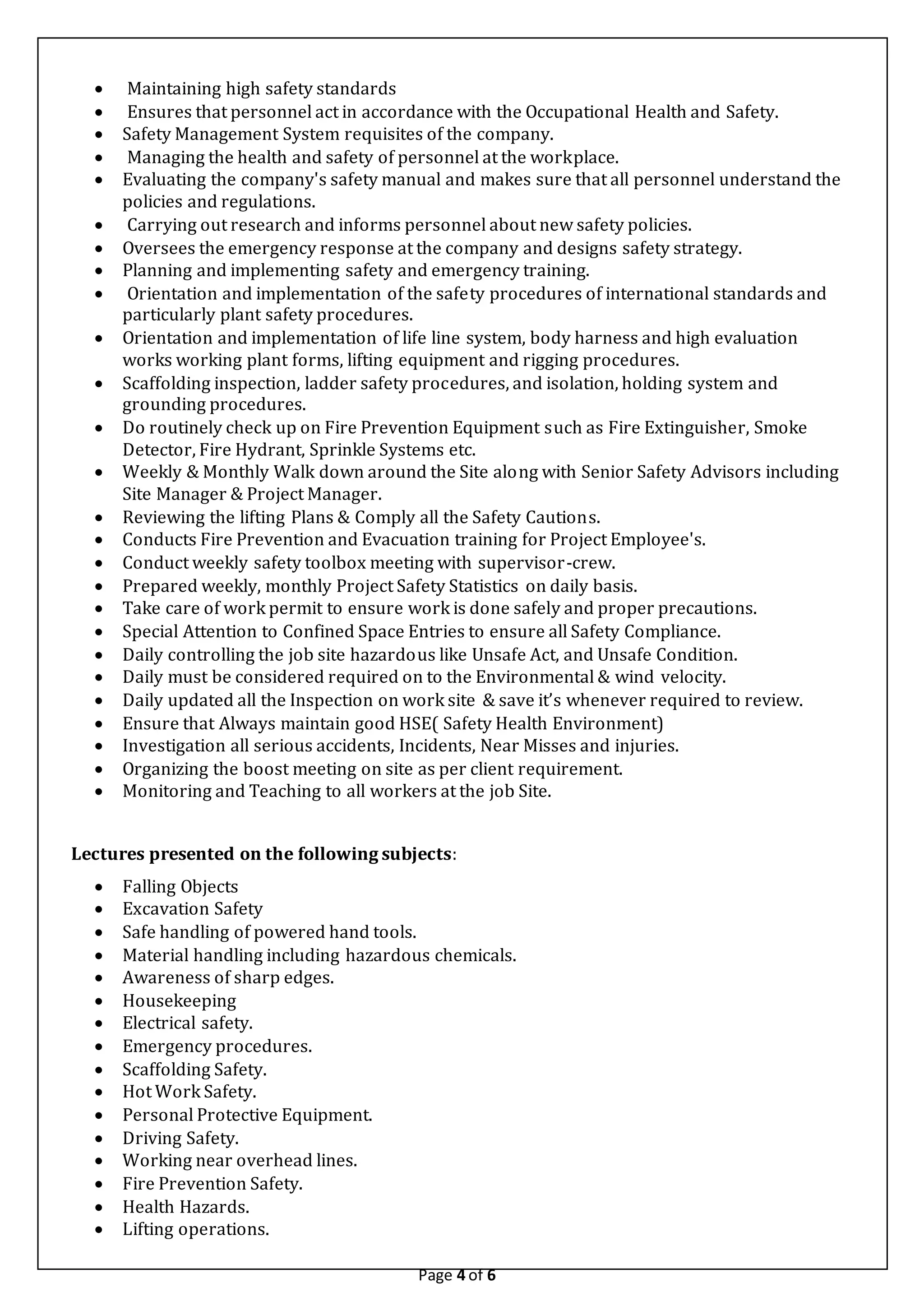 Page 4 of 6
 Maintaining high safety standards
 Ensures that personnel act in accordance with the Occupational Health and Safety.
 Safety Management System requisites of the company.
 Managing the health and safety of personnel at the workplace.
 Evaluating the company's safety manual and makes sure that all personnel understand the
policies and regulations.
 Carrying out research and informs personnel about new safety policies.
 Oversees the emergency response at the company and designs safety strategy.
 Planning and implementing safety and emergency training.
 Orientation and implementation of the safety procedures of international standards and
particularly plant safety procedures.
 Orientation and implementation of life line system, body harness and high evaluation
works working plant forms, lifting equipment and rigging procedures.
 Scaffolding inspection, ladder safety procedures, and isolation, holding system and
grounding procedures.
 Do routinely check up on Fire Prevention Equipment such as Fire Extinguisher, Smoke
Detector, Fire Hydrant, Sprinkle Systems etc.
 Weekly & Monthly Walk down around the Site along with Senior Safety Advisors including
Site Manager & Project Manager.
 Reviewing the lifting Plans & Comply all the Safety Cautions.
 Conducts Fire Prevention and Evacuation training for Project Employee's.
 Conduct weekly safety toolbox meeting with supervisor-crew.
 Prepared weekly, monthly Project Safety Statistics on daily basis.
 Take care of work permit to ensure work is done safely and proper precautions.
 Special Attention to Confined Space Entries to ensure all Safety Compliance.
 Daily controlling the job site hazardous like Unsafe Act, and Unsafe Condition.
 Daily must be considered required on to the Environmental & wind velocity.
 Daily updated all the Inspection on work site & save it’s whenever required to review.
 Ensure that Always maintain good HSE( Safety Health Environment)
 Investigation all serious accidents, Incidents, Near Misses and injuries.
 Organizing the boost meeting on site as per client requirement.
 Monitoring and Teaching to all workers at the job Site.
Lectures presented on the following subjects:
 Falling Objects
 Excavation Safety
 Safe handling of powered hand tools.
 Material handling including hazardous chemicals.
 Awareness of sharp edges.
 Housekeeping
 Electrical safety.
 Emergency procedures.
 Scaffolding Safety.
 Hot Work Safety.
 Personal Protective Equipment.
 Driving Safety.
 Working near overhead lines.
 Fire Prevention Safety.
 Health Hazards.
 Lifting operations.
 