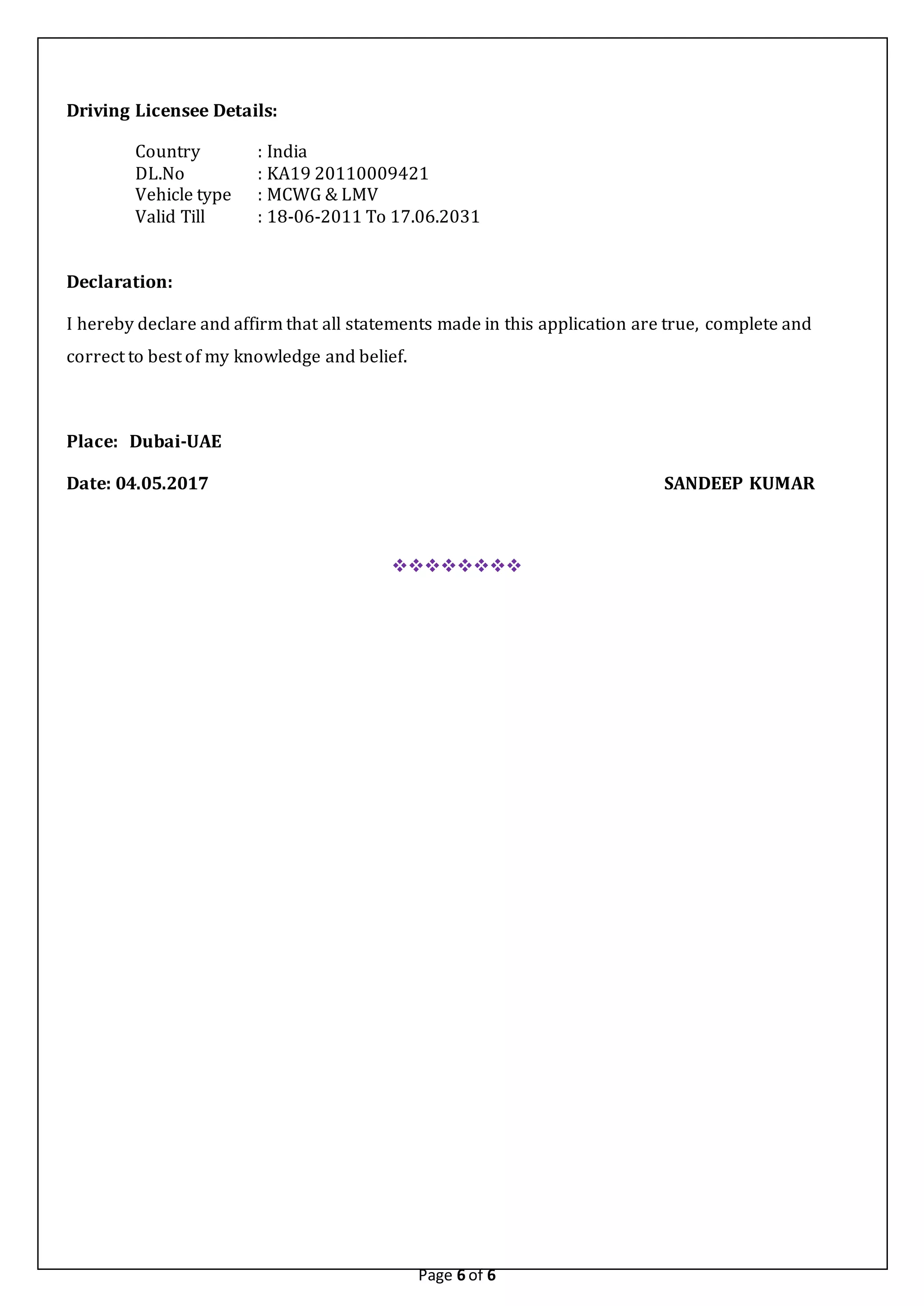 Page 6 of 6
Driving Licensee Details:
Country : India
DL.No : KA19 20110009421
Vehicle type : MCWG & LMV
Valid Till : 18-06-2011 To 17.06.2031
Declaration:
I hereby declare and affirm that all statements made in this application are true, complete and
correct to best of my knowledge and belief.
Place: Dubai-UAE
Date: 04.05.2017 SANDEEP KUMAR

 