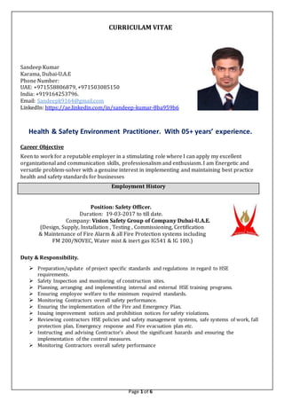 Page 1 of 6
CURRICULAM VITAE
Sandeep Kumar
Karama, Dubai-U.A.E
Phone Number:
UAE: +971558806879, +971503085150
India: +919164253796.
Email: Sandeepk9164@gmail.com
LinkedIn: https://ae.linkedin.com/in/sandeep-kumar-8ba959b6
Health & Safety Environment Practitioner. With 05+ years’ experience.
Career Objective
Keen to work for a reputable employer in a stimulating role where I can apply my excellent
organizational and communication skills, professionalism and enthusiasm. I am Energetic and
versatile problem-solver with a genuine interest in implementing and maintaining best practice
health and safety standards for businesses
Employment History
Position: Safety Officer.
Duration: 19-03-2017 to till date.
Company: Vision Safety Group of Company Dubai-U.A.E.
(Design, Supply, Installation , Testing , Commissioning, Certification
& Maintenance of Fire Alarm & all Fire Protection systems including
FM 200/NOVEC, Water mist & inert gas IG541 & IG 100.)
Duty & Responsibility.
 Preparation/update of project specific standards and regulations in regard to HSE
requirements.
 Safety Inspection and monitoring of construction sites.
 Planning, arranging and implementing internal and external HSE training programs.
 Ensuring employee welfare to the minimum required standards.
 Monitoring Contractors overall safety performance.
 Ensuring the implementation of the Fire and Emergency Plan.
 Issuing improvement notices and prohibition notices for safety violations.
 Reviewing contractors HSE policies and safety management systems, safe systems of work, fall
protection plan, Emergency response and Fire evacuation plan etc.
 Instructing and advising Contractor’s about the significant hazards and ensuring the
implementation of the control measures.
 Monitoring Contractors overall safety performance
 