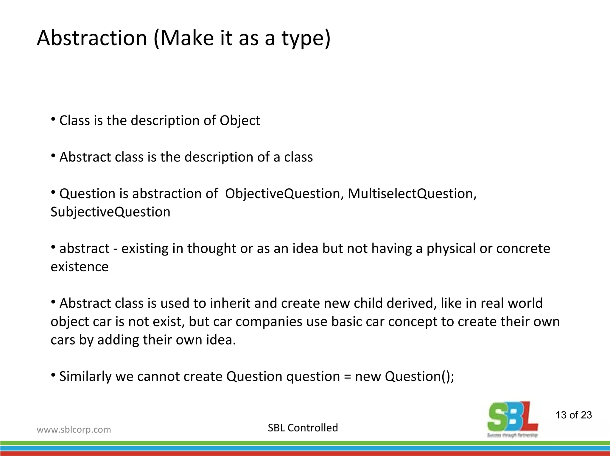 www.sblcorp.com
Abstraction (Make it as a type)
SBL Controlled
• Class is the description of Object
• Abstract class is the description of a class
• Question is abstraction of ObjectiveQuestion, MultiselectQuestion,
SubjectiveQuestion
• abstract - existing in thought or as an idea but not having a physical or concrete
existence
• Abstract class is used to inherit and create new child derived, like in real world
object car is not exist, but car companies use basic car concept to create their own
cars by adding their own idea.
• Similarly we cannot create Question question = new Question();
13 of 23
 