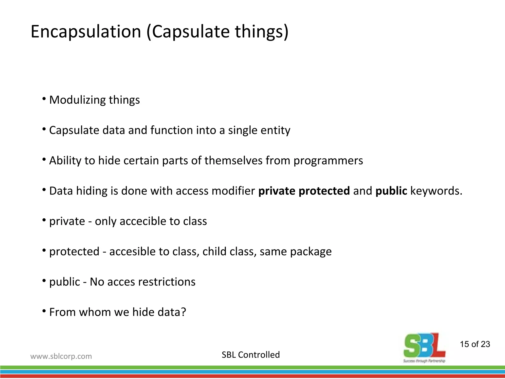 www.sblcorp.com
Encapsulation (Capsulate things)
SBL Controlled
• Modulizing things
• Capsulate data and function into a single entity
• Ability to hide certain parts of themselves from programmers
• Data hiding is done with access modifier private protected and public keywords.
• private - only accecible to class
• protected - accesible to class, child class, same package
• public - No acces restrictions
• From whom we hide data?
15 of 23
 