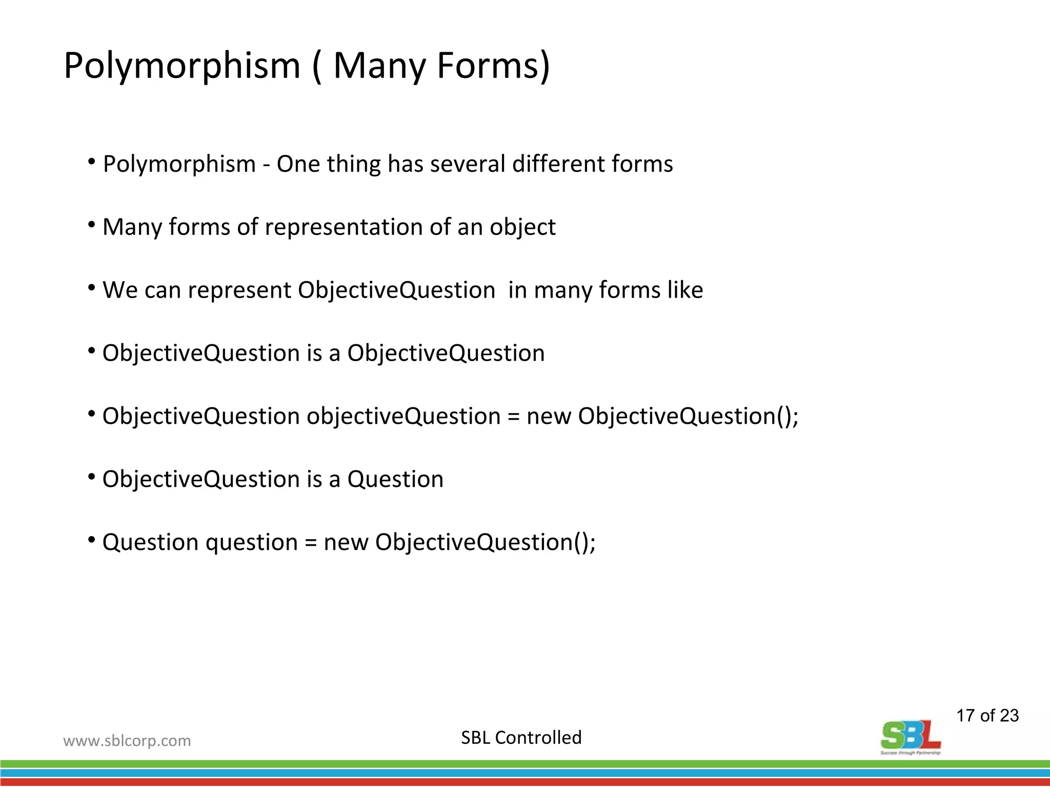 www.sblcorp.com
Polymorphism ( Many Forms)
SBL Controlled
• Polymorphism - One thing has several different forms
• Many forms of representation of an object
• We can represent ObjectiveQuestion in many forms like
• ObjectiveQuestion is a ObjectiveQuestion
• ObjectiveQuestion objectiveQuestion = new ObjectiveQuestion();
• ObjectiveQuestion is a Question
• Question question = new ObjectiveQuestion();
17 of 23
 