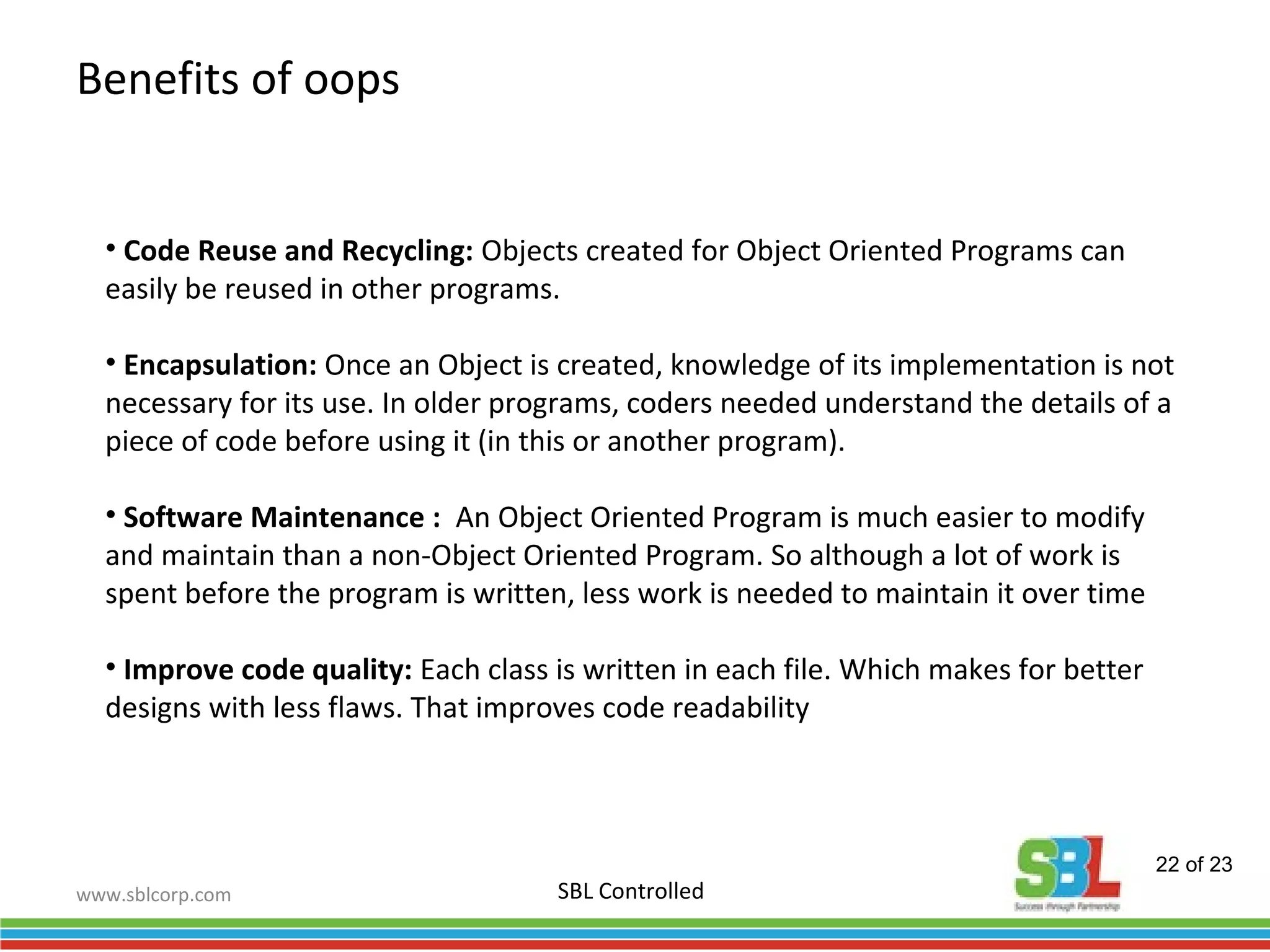 www.sblcorp.com
Benefits of oops
SBL Controlled
• Code Reuse and Recycling: Objects created for Object Oriented Programs can
easily be reused in other programs.
• Encapsulation: Once an Object is created, knowledge of its implementation is not
necessary for its use. In older programs, coders needed understand the details of a
piece of code before using it (in this or another program).
• Software Maintenance : An Object Oriented Program is much easier to modify
and maintain than a non-Object Oriented Program. So although a lot of work is
spent before the program is written, less work is needed to maintain it over time
• Improve code quality: Each class is written in each file. Which makes for better
designs with less flaws. That improves code readability
22 of 23
 