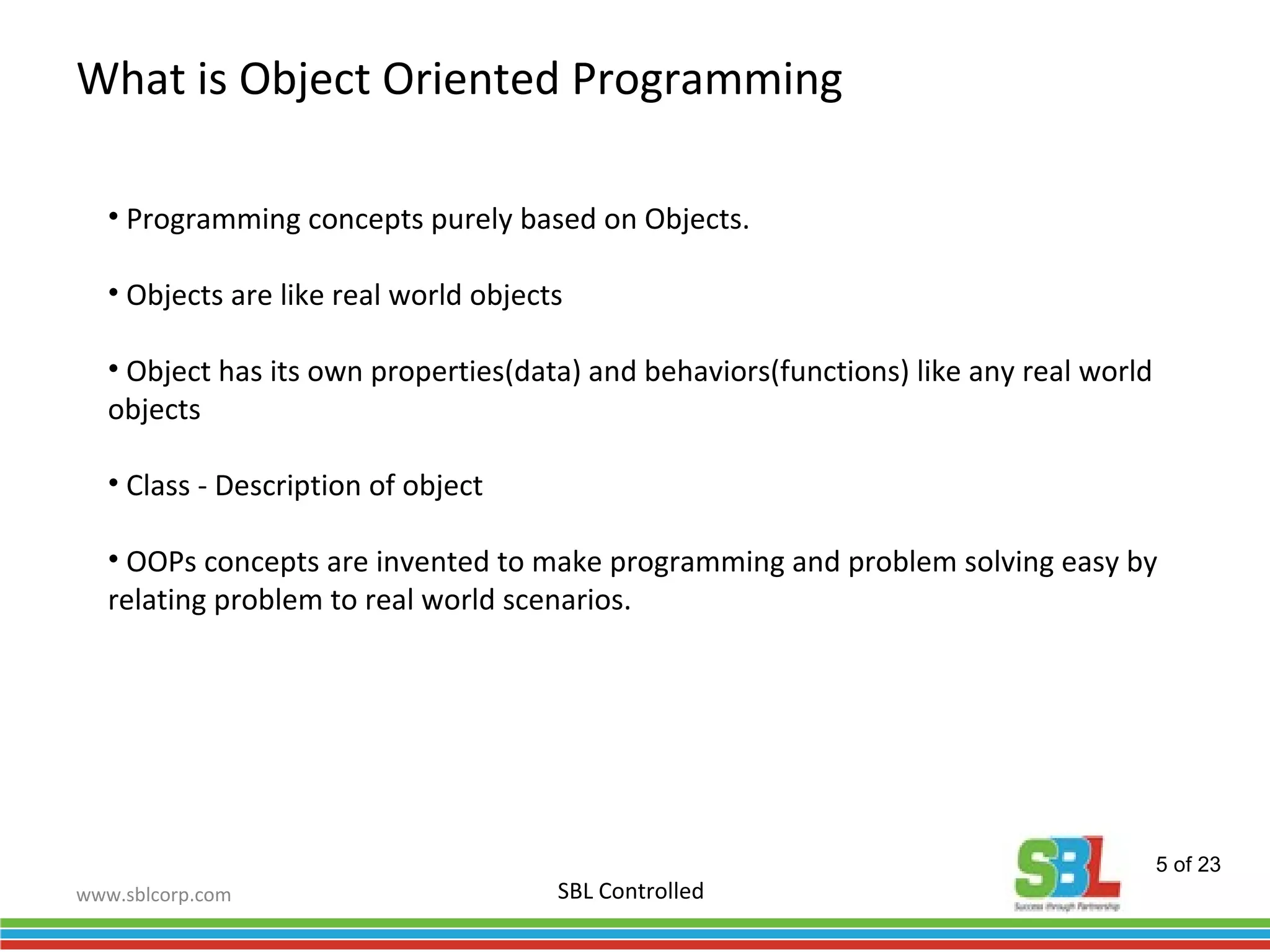 www.sblcorp.com
What is Object Oriented Programming
SBL Controlled
• Programming concepts purely based on Objects.
• Objects are like real world objects
• Object has its own properties(data) and behaviors(functions) like any real world
objects
• Class - Description of object
• OOPs concepts are invented to make programming and problem solving easy by
relating problem to real world scenarios.
5 of 23
 