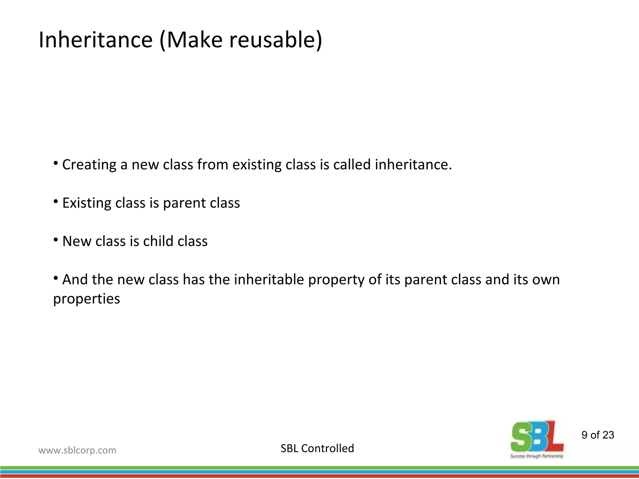 www.sblcorp.com
Inheritance (Make reusable)
SBL Controlled
• Creating a new class from existing class is called inheritance.
• Existing class is parent class
• New class is child class
• And the new class has the inheritable property of its parent class and its own
properties
9 of 23
 