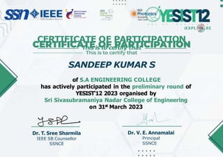 Dr. T. Sree Sharmila
IEEE SB Counsellor
SSNCE
Dr. V. E. Annamalai
Principal
SSNCE
CERTIFICATE OF PARTICIPATION
This is to certify that
SANDEEP KUMAR S
of S.A ENGINEERING COLLEGE
has actively participated in the preliminary round of
YESIST'12 2023 organised by
Sri Sivasubramaniya Nadar College of Engineering
on 31st March 2023
Madras Chapter
 