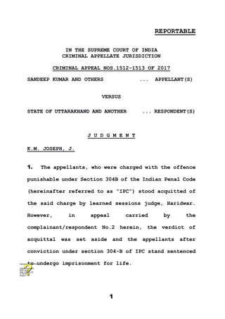 1
REPORTABLE
IN THE SUPREME COURT OF INDIA
CRIMINAL APPELLATE JURISDICTION
CRIMINAL APPEAL NOS.1512-1513 OF 2017
SANDEEP KUMAR AND OTHERS ... APPELLANT(S)
VERSUS
STATE OF UTTARAKHAND AND ANOTHER ... RESPONDENT(S)
J U D G M E N T
K.M. JOSEPH, J.
1. The appellants, who were charged with the offence
punishable under Section 304B of the Indian Penal Code
(hereinafter referred to as “IPC”) stood acquitted of
the said charge by learned sessions judge, Haridwar.
However, in appeal carried by the
complainant/respondent No.2 herein, the verdict of
acquittal was set aside and the appellants after
conviction under section 304-B of IPC stand sentenced
to undergo imprisonment for life.
Digitally signed by
Nidhi Ahuja
Date: 2020.12.02
17:29:05 IST
Reason:
Signature Not Verified
 