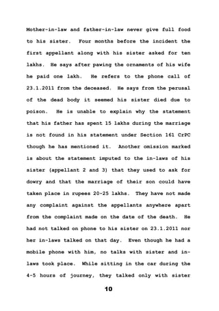 10
Mother-in-law and father-in-law never give full food
to his sister. Four months before the incident the
first appellant along with his sister asked for ten
lakhs. He says after pawing the ornaments of his wife
he paid one lakh. He refers to the phone call of
23.1.2011 from the deceased. He says from the perusal
of the dead body it seemed his sister died due to
poison. He is unable to explain why the statement
that his father has spent 15 lakhs during the marriage
is not found in his statement under Section 161 CrPC
though he has mentioned it. Another omission marked
is about the statement imputed to the in-laws of his
sister (appellant 2 and 3) that they used to ask for
dowry and that the marriage of their son could have
taken place in rupees 20-25 lakhs. They have not made
any complaint against the appellants anywhere apart
from the complaint made on the date of the death. He
had not talked on phone to his sister on 23.1.2011 nor
her in-laws talked on that day. Even though he had a
mobile phone with him, no talks with sister and in-
laws took place. While sitting in the car during the
4-5 hours of journey, they talked only with sister
 