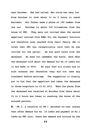 11
near Roorkee. She had called. Her voice was very low.
From Roorkee it took about 1½ to 2 hours to reach
Haridwar. His father made a phone at 100 number from
the car. Roorkee is about 100 kilometres from the
house of PW2. They were not invited when the second
appellant retired from BHEL for the farewell function
and therefore none reached from their family (Be it
noted that PW1 has categorically said that he was
invited for the party). He had good talks with the
deceased. He does not remember the month, date when
the deceased told about the demand for Rs.10 lakhs but
it was made in 2010. He says that his sister has no
such disease and therefore they did not take any
treatment before marriage. The suggestion is clearly
put to him that the appellant had taken the deceased
to three hospitals on 23.01.2011. When the phone from
the deceased was received at Roorkee from there about
1½ to 2 hours was taken in reaching the house of the
accused persons.
8. PW 3, a relative of PW 1 (brother-in-law) states
that after demand for Rs. 10 lakhs and payment of Rs.1
lakhs by PW1 also, there was demand and torture by the
 