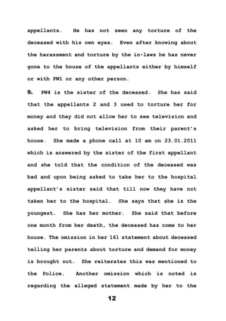 12
appellants. He has not seen any torture of the
deceased with his own eyes. Even after knowing about
the harassment and torture by the in-laws he has never
gone to the house of the appellants either by himself
or with PW1 or any other person.
9. PW4 is the sister of the deceased. She has said
that the appellants 2 and 3 used to torture her for
money and they did not allow her to see television and
asked her to bring television from their parent’s
house. She made a phone call at 10 am on 23.01.2011
which is answered by the sister of the first appellant
and she told that the condition of the deceased was
bad and upon being asked to take her to the hospital
appellant’s sister said that till now they have not
taken her to the hospital. She says that she is the
youngest. She has her mother. She said that before
one month from her death, the deceased has come to her
house. The omission in her 161 statement about deceased
telling her parents about torture and demand for money
is brought out. She reiterates this was mentioned to
the Police. Another omission which is noted is
regarding the alleged statement made by her to the
 