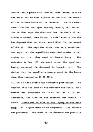 13
Police that a phone call from PW1 (her father) that he
has asked her to make a phone at the landline number
of the in-laws house of the deceased. She has never
seen from her own eyes anybody beating her sister.
She further says she does not how the death of her
sister occurred (Even though in chief examination she
has deposed that her sister was killed for the demand
of dowry). She says her sister was very sensitive.
She says that the appellants committed murder of her
sister and that they used to demand dowry. The
omission in her 161 statement about the appellant
having murdered the deceased is brought out. She
denies that the appellants were present in the house
when they reached on 23.01.2011.
10. PW 5 is the doctor who conducted post mortem. He
deposed that the body of the deceased was stiff. Post
Mortem was conducted on 24.01.2011 at 11.00 am.
Therefore, the time of the incident was within 24
hours. There was no mark of any injury on the dead
body. All organs were found congested. The viscera
was preserved. The death of the deceased was possible
 