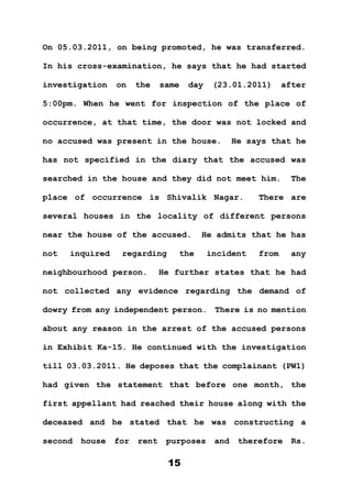 15
On 05.03.2011, on being promoted, he was transferred.
In his cross-examination, he says that he had started
investigation on the same day (23.01.2011) after
5:00pm. When he went for inspection of the place of
occurrence, at that time, the door was not locked and
no accused was present in the house. He says that he
has not specified in the diary that the accused was
searched in the house and they did not meet him. The
place of occurrence is Shivalik Nagar. There are
several houses in the locality of different persons
near the house of the accused. He admits that he has
not inquired regarding the incident from any
neighbourhood person. He further states that he had
not collected any evidence regarding the demand of
dowry from any independent person. There is no mention
about any reason in the arrest of the accused persons
in Exhibit Ka-15. He continued with the investigation
till 03.03.2011. He deposes that the complainant (PW1)
had given the statement that before one month, the
first appellant had reached their house along with the
deceased and he stated that he was constructing a
second house for rent purposes and therefore Rs.
 