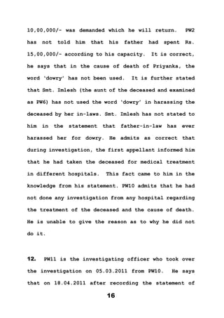16
10,00,000/- was demanded which he will return. PW2
has not told him that his father had spent Rs.
15,00,000/- according to his capacity. It is correct,
he says that in the cause of death of Priyanka, the
word ‘dowry’ has not been used. It is further stated
that Smt. Imlesh (the aunt of the deceased and examined
as PW6) has not used the word ‘dowry’ in harassing the
deceased by her in-laws. Smt. Imlesh has not stated to
him in the statement that father-in-law has ever
harassed her for dowry. He admits as correct that
during investigation, the first appellant informed him
that he had taken the deceased for medical treatment
in different hospitals. This fact came to him in the
knowledge from his statement. PW10 admits that he had
not done any investigation from any hospital regarding
the treatment of the deceased and the cause of death.
He is unable to give the reason as to why he did not
do it.
12. PW11 is the investigating officer who took over
the investigation on 05.03.2011 from PW10. He says
that on 18.04.2011 after recording the statement of
 