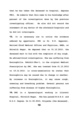 18
that he has taken the deceased to hospital, deposes
PW11. He submits that this came to his knowledge after
perusal of the investigation done by the previous
investigating officer. He also did not record the
statement of any doctor of the aforesaid hospitals and
he did not interrogate.
13. It is necessary now to notice the evidence
adduced by appellants. DW1 is Dr. K.K. Aggarwal,
Retired Chief Medical Officer and Physician, BHEL, at
Shivalik Nagar. He deposed that on 01.12.2010, the
deceased went to him with the complaint of dry cough.
He advised blood investigation. She was suffering from
Eosinophilia. Exhibit-Kha-1, is the original Medical
Prescription by DW1. She was treated from 01.12.2010
to 19.12.2012. in cross-examination he states that
Eosinophilia may be caused due to change in weather.
By increase in Eosinophilia, it may cause cough,
sneezing and breathing problem. Several persons are
suffering from disease of higher Eosinophilia.
14. DW2 is a Gynaecologist working in Lilavati
Hospital, Shivalik Nagar. She has passed M.B.B.S. and
B.G.O. Degree. On 11.05.2010, Priyanka (the deceased),
 