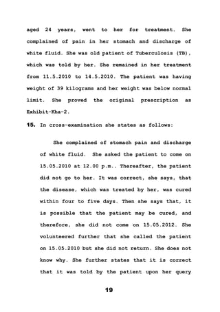 19
aged 24 years, went to her for treatment. She
complained of pain in her stomach and discharge of
white fluid. She was old patient of Tuberculosis (TB),
which was told by her. She remained in her treatment
from 11.5.2010 to 14.5.2010. The patient was having
weight of 39 kilograms and her weight was below normal
limit. She proved the original prescription as
Exhibit-Kha-2.
15. In cross-examination she states as follows:
She complained of stomach pain and discharge
of white fluid. She asked the patient to come on
15.05.2010 at 12.00 p.m.. Thereafter, the patient
did not go to her. It was correct, she says, that
the disease, which was treated by her, was cured
within four to five days. Then she says that, it
is possible that the patient may be cured, and
therefore, she did not come on 15.05.2012. She
volunteered further that she called the patient
on 15.05.2010 but she did not return. She does not
know why. She further states that it is correct
that it was told by the patient upon her query
 