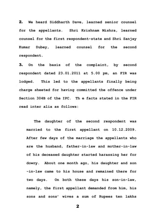 2
2. We heard Siddharth Dave, learned senior counsel
for the appellants. Shri Krishnam Mishra, learned
counsel for the first respondent-state and Shri Sanjay
Kumar Dubey, learned counsel for the second
respondent.
3. On the basis of the complaint, by second
respondent dated 23.01.2011 at 5.00 pm, an FIR was
lodged. This led to the appellants finally being
charge sheeted for having committed the offence under
Section 304B of the IPC. Th e facts stated in the FIR
read inter alia as follows:
The daughter of the second respondent was
married to the first appellant on 10.12.2009.
After few days of the marriage the appellants who
are the husband, father-in-law and mother-in-law
of his deceased daughter started harassing her for
dowry. About one month ago, his daughter and son
-in-law came to his house and remained there for
two days. On both these days his son-in-law,
namely, the first appellant demanded from him, his
sons and sons’ wives a sum of Rupees ten lakhs
 