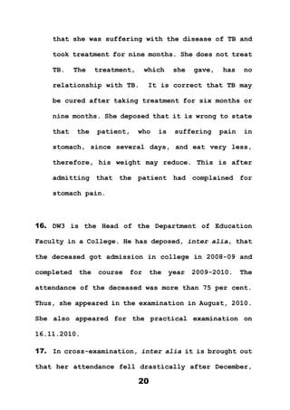 20
that she was suffering with the disease of TB and
took treatment for nine months. She does not treat
TB. The treatment, which she gave, has no
relationship with TB. It is correct that TB may
be cured after taking treatment for six months or
nine months. She deposed that it is wrong to state
that the patient, who is suffering pain in
stomach, since several days, and eat very less,
therefore, his weight may reduce. This is after
admitting that the patient had complained for
stomach pain.
16. DW3 is the Head of the Department of Education
Faculty in a College. He has deposed, inter alia, that
the deceased got admission in college in 2008-09 and
completed the course for the year 2009-2010. The
attendance of the deceased was more than 75 per cent.
Thus, she appeared in the examination in August, 2010.
She also appeared for the practical examination on
16.11.2010.
17. In cross-examination, inter alia it is brought out
that her attendance fell drastically after December,
 