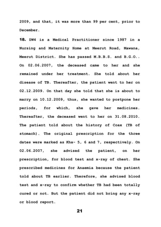 21
2009, and that, it was more than 99 per cent, prior to
December.
18. DW4 is a Medical Practitioner since 1987 in a
Nursing and Maternity Home at Meerut Road, Mawana,
Meerut District. She has passed M.B.B.S. and B.G.O..
On 02.06.2007, the deceased came to her and she
remained under her treatment. She told about her
disease of TB. Thereafter, the patient went to her on
02.12.2009. On that day she told that she is about to
marry on 10.12.2009, thus, she wanted to postpone her
periods, for which, she gave her medicines.
Thereafter, the deceased went to her on 31.08.2010.
The patient told about the history of Coax (TB of
stomach). The original prescription for the three
dates were marked as Kha- 5, 6 and 7, respectively. On
02.06.2007, she advised the patient, on her
prescription, for blood test and x-ray of chest. She
prescribed medicines for Anaemia because the patient
told about TB earlier. Therefore, she advised blood
test and x-ray to confirm whether TB had been totally
cured or not. But the patient did not bring any x-ray
or blood report.
 
