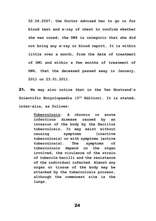 24
02.06.2007, the Doctor advised her to go in for
blood test and x-ray of chest to confirm whether
she was cured, the DW4 is categoric that she did
not bring any x-ray or blood report. It is within
little over a month, from the date of treatment
of DW1 and within a few months of treatment of
DW4, that the deceased passed away in January,
2011 on 23.01.2011.
21. We may also notice that in the Van Nostrand’s
Scientific Encyclopaedia (3rd
Edition). It is stated,
inter-alia, as follows:
Tuberculosis: A chronic or acute
infectious disease caused by an
invasion of the body by the Bacillus
tuberculosis. It may exist without
causing symptoms (inactive
tuberculosis) or with symptoms (active
tuberculosis). The symptoms of
tuberculosis depend on the organ
involved, the virulence of the strain
of tubercle bacilli and the resistance
of the individual infected. Almost any
organ or tissue of the body may be
attacked by the tuberculosis process,
although the commonest site is the
lungs.
 