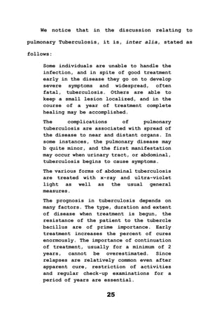 25
We notice that in the discussion relating to
pulmonary Tuberculosis, it is, inter alia, stated as
follows:
Some individuals are unable to handle the
infection, and in spite of good treatment
early in the disease they go on to develop
severe symptoms and widespread, often
fatal, tuberculosis. Others are able to
keep a small lesion localized, and in the
course of a year of treatment complete
healing may be accomplished.
The complications of pulmonary
tuberculosis are associated with spread of
the disease to near and distant organs. In
some instances, the pulmonary disease may
b quite minor, and the first manifestation
may occur when urinary tract, or abdominal,
tuberculosis begins to cause symptoms.
The various forms of abdominal tuberculosis
are treated with x-ray and ultra-violet
light as well as the usual general
measures.
The prognosis in tuberculosis depends on
many factors. The type, duration and extent
of disease when treatment is begun, the
resistance of the patient to the tubercle
bacillus are of prime importance. Early
treatment increases the percent of cures
enormously. The importance of continuation
of treatment, usually for a minimum of 2
years, cannot be overestimated. Since
relapses are relatively common even after
apparent cure, restriction of activities
and regular check-up examinations for a
period of years are essential.
 