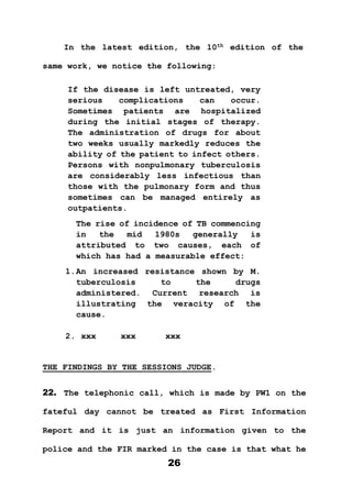 26
In the latest edition, the 10th
edition of the
same work, we notice the following:
If the disease is left untreated, very
serious complications can occur.
Sometimes patients are hospitalized
during the initial stages of therapy.
The administration of drugs for about
two weeks usually markedly reduces the
ability of the patient to infect others.
Persons with nonpulmonary tuberculosis
are considerably less infectious than
those with the pulmonary form and thus
sometimes can be managed entirely as
outpatients.
The rise of incidence of TB commencing
in the mid 1980s generally is
attributed to two causes, each of
which has had a measurable effect:
1.An increased resistance shown by M.
tuberculosis to the drugs
administered. Current research is
illustrating the veracity of the
cause.
2. xxx xxx xxx
THE FINDINGS BY THE SESSIONS JUDGE.
22. The telephonic call, which is made by PW1 on the
fateful day cannot be treated as First Information
Report and it is just an information given to the
police and the FIR marked in the case is that what he
 