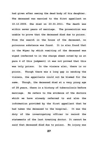 27
had given after seeing the dead body of his daughter.
The deceased was married to the first appellant on
10.12.2009. She died on 23.01.2011. The death was
within seven years of marriage. The prosecution was
unable to prove that the deceased died due to poison.
From the search in the house of the deceased, no
poisonous substance was found. It is also found that
in the Wiper by which vomiting of the deceased was
wiped (referred to in the charge sheet noted by us at
para 4 of this judgment) it was not proved that this
was only poison. In the viscera also, there is no
poison. Though there was a long gap in sending the
viscera, the appellants could not be blamed for the
same. Though, the deceased died at a very young age
of 28 years, there is a history of tuberculosis before
marriage. He refers to the evidence of the doctors
which we have already referred to and also the
information provided by the first appellant that he
had taken the deceased to the hospital. It was the
duty of the investigating officer to record the
statements of the last treating doctor. It cannot be
said that deceased died due to poison. No injury was
 