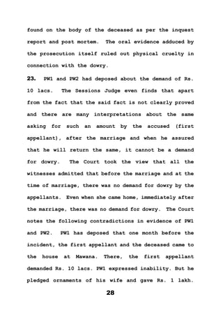 28
found on the body of the deceased as per the inquest
report and post mortem. The oral evidence adduced by
the prosecution itself ruled out physical cruelty in
connection with the dowry.
23. PW1 and PW2 had deposed about the demand of Rs.
10 lacs. The Sessions Judge even finds that apart
from the fact that the said fact is not clearly proved
and there are many interpretations about the same
asking for such an amount by the accused (first
appellant), after the marriage and when he assured
that he will return the same, it cannot be a demand
for dowry. The Court took the view that all the
witnesses admitted that before the marriage and at the
time of marriage, there was no demand for dowry by the
appellants. Even when she came home, immediately after
the marriage, there was no demand for dowry. The Court
notes the following contradictions in evidence of PW1
and PW2. PW1 has deposed that one month before the
incident, the first appellant and the deceased came to
the house at Mawana. There, the first appellant
demanded Rs. 10 lacs. PW1 expressed inability. But he
pledged ornaments of his wife and gave Rs. 1 lakh.
 