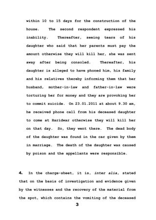 3
within 10 to 15 days for the construction of the
house. The second respondent expressed his
inability. Thereafter, seeing tears of his
daughter who said that her parents must pay the
amount otherwise they will kill her, she was sent
away after being consoled. Thereafter, his
daughter is alleged to have phoned him, his family
and his relatives thereby informing them that her
husband, mother-in-law and father-in-law were
torturing her for money and they are provoking her
to commit suicide. On 23.01.2011 at about 9.30 am,
he received phone call from his deceased daughter
to come at Haridwar otherwise they will kill her
on that day. So, they went there. The dead body
of the daughter was found in the car given by them
in marriage. The death of the daughter was caused
by poison and the appellants were responsible.
4. In the charge-sheet, it is, inter alia, stated
that on the basis of investigation and evidence given
by the witnesses and the recovery of the material from
the spot, which contains the vomiting of the deceased
 
