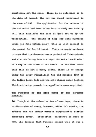 30
admittedly not the case. There is no reference as to
the date of demand. The car was found registered in
the name of PW1. The application for the release of
the car which had been taken into custody was made by
PW1. This falsified the case of gift set up by the
prosecution. The taking of help for some purposes
would not fall within dowry (this is with respect to
the demand for Rs. 10 lacs). There is ample evidence
to show that the deceased was a patient of Tuberculosis
and also suffering from Eosinophilia and stomach ache.
This may be the cause of her death. It has been found
that this is not a dowry death. There is no charge
under the Dowry Prohibition Act and Section 498A of
the Indian Penal Code and the only charge under Section
304-B not being proved, the appellants were acquitted.
THE FINDINGS BY THE HIGH COURT IN THE IMPUGNED
JUDGMENT.
24. Though at the solemnization of marriage, there is
no discussion of dowry, however, after 2-3 months, the
accused and his family members (appellants) started
demanding dowry. Thereafter, reference is made to
PW8, who deposed that Panchas opined that it was a
 