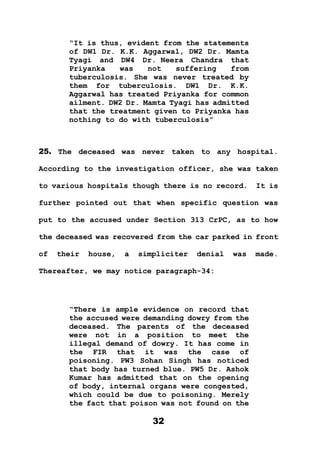32
“It is thus, evident from the statements
of DW1 Dr. K.K. Aggarwal, DW2 Dr. Mamta
Tyagi and DW4 Dr. Neera Chandra that
Priyanka was not suffering from
tuberculosis. She was never treated by
them for tuberculosis. DW1 Dr. K.K.
Aggarwal has treated Priyanka for common
ailment. DW2 Dr. Mamta Tyagi has admitted
that the treatment given to Priyanka has
nothing to do with tuberculosis”
25. The deceased was never taken to any hospital.
According to the investigation officer, she was taken
to various hospitals though there is no record. It is
further pointed out that when specific question was
put to the accused under Section 313 CrPC, as to how
the deceased was recovered from the car parked in front
of their house, a simpliciter denial was made.
Thereafter, we may notice paragraph-34:
“There is ample evidence on record that
the accused were demanding dowry from the
deceased. The parents of the deceased
were not in a position to meet the
illegal demand of dowry. It has come in
the FIR that it was the case of
poisoning. PW3 Sohan Singh has noticed
that body has turned blue. PW5 Dr. Ashok
Kumar has admitted that on the opening
of body, internal organs were congested,
which could be due to poisoning. Merely
the fact that poison was not found on the
 