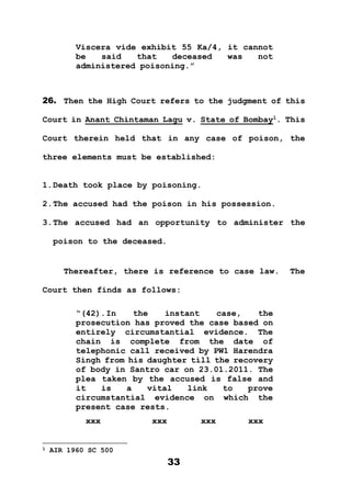33
Viscera vide exhibit 55 Ka/4, it cannot
be said that deceased was not
administered poisoning.”
26. Then the High Court refers to the judgment of this
Court in Anant Chintaman Lagu v. State of Bombay1
. This
Court therein held that in any case of poison, the
three elements must be established:
1.Death took place by poisoning.
2.The accused had the poison in his possession.
3.The accused had an opportunity to administer the
poison to the deceased.
Thereafter, there is reference to case law. The
Court then finds as follows:
“(42).In the instant case, the
prosecution has proved the case based on
entirely circumstantial evidence. The
chain is complete from the date of
telephonic call received by PW1 Harendra
Singh from his daughter till the recovery
of body in Santro car on 23.01.2011. The
plea taken by the accused is false and
it is a vital link to prove
circumstantial evidence on which the
present case rests.
xxx xxx xxx xxx
1 AIR 1960 SC 500
 