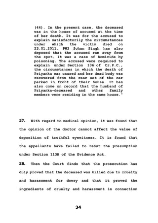 34
(44). In the present case, the deceased
was in the house of accused at the time
of her death. It was for the accused to
explain satisfactorily the circumstances
under which the victim died on
23.01.2011. PW3 Sohan Singh has also
deposed that the accused ran away from
the spot. It was a case of homicide by
poisoning. The accused were required to
explain under Section 106 of Cr.P.C.,
the circumstances in which the death of
Priyanka was caused and her dead body was
recovered from the rear set of the car
parked in front of their house. It has
also come on record that the husband of
Priyanka-deceased and other family
members were residing in the same house.”
27. With regard to medical opinion, it was found that
the opinion of the doctor cannot affect the value of
deposition of truthful eyewitness. It is found that
the appellants have failed to rebut the presumption
under Section 113B of the Evidence Act.
28. Then the Court finds that the prosecution has
duly proved that the deceased was killed due to cruelty
and harassment for dowry and that it proved the
ingredients of cruelty and harassment in connection
 