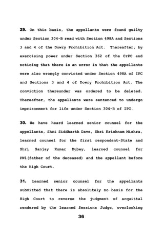36
29. On this basis, the appellants were found guilty
under Section 304-B read with Section 498A and Sections
3 and 4 of the Dowry Prohibition Act. Thereafter, by
exercising power under Section 362 of the CrPC and
noticing that there is an error in that the appellants
were also wrongly convicted under Section 498A of IPC
and Sections 3 and 4 of Dowry Prohibition Act. The
conviction thereunder was ordered to be deleted.
Thereafter, the appellants were sentenced to undergo
imprisonment for life under Section 304-B of IPC.
30. We have heard learned senior counsel for the
appellants, Shri Siddharth Dave, Shri Krishnam Mishra,
learned counsel for the first respondent-State and
Shri Sanjay Kumar Dubey, learned counsel for
PW1(father of the deceased) and the appellant before
the High Court.
31. Learned senior counsel for the appellants
submitted that there is absolutely no basis for the
High Court to reverse the judgment of acquittal
rendered by the learned Sessions Judge, overlooking
 