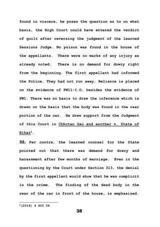 38
found in viscera, he poses the question as to on what
basis, the High Court could have entered the verdict
of guilt after reversing the judgment of the learned
Sessions Judge. No poison was found in the house of
the appellants. There were no marks of any injury as
already noted. There is no demand for dowry right
from the beginning. The first appellant had informed
the Police. They had not run away. Reliance is placed
on the evidence of PW11-I.O. besides the evidence of
PW1. There was no basis to draw the inference which is
drawn on the basis that the body was found in the rear
portion of the car. He drew support from the Judgment
of this Court in Chhotan Sao and another v. State of
Bihar2
.
32. Per contra, the learned counsel for the State
pointed out that there was demand for dowry and
harassment after few months of marriage. Even in the
questioning by the Court under Section 313, the denial
by the first appellant would show that he was complicit
in the crime. The finding of the dead body in the
rear of the car in front of the house, is emphasized.
2(2014) 4 SCC 54
 