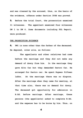 4
and was cleaned by the accused, thus, on the basis of
the evidence, offence under Section 304B was proved.
5. Before the trial Court, the prosecution examined
11 witnesses. The appellant examined four witnesses
DW 1 to DW 4. Some documents including FSL Report,
were produced.
THE PROSECUTION EVIDENCE
6. PW1 is none other than the father of the deceased.
He deposed, inter alia, as follows:
The appellants and other relatives had come
before the marriage and they did not make any
demand of dowry from him. In the marriage they
gave Alto Car but they demanded Santro Car. He
arranged for Santro car. He spent Rupees fifteen
lakhs. At the marriage there was no dispute.
After the marriage when they came for meeting, at
that time also, there was no demand for dowry.
The deceased got opportunity for admission in
B.Ed. before marriage. After marriage, these
persons (the appellants) asked to complete B.Ed.
and the expense has to be borne by him. Thus, on
 