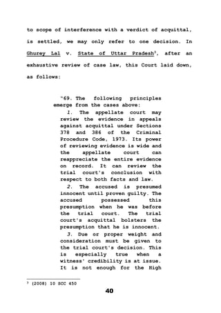 40
to scope of interference with a verdict of acquittal,
is settled, we may only refer to one decision. In
Ghurey Lal v. State of Uttar Pradesh3
, after an
exhaustive review of case law, this Court laid down,
as follows:
“69. The following principles
emerge from the cases above:
1. The appellate court may
review the evidence in appeals
against acquittal under Sections
378 and 386 of the Criminal
Procedure Code, 1973. Its power
of reviewing evidence is wide and
the appellate court can
reappreciate the entire evidence
on record. It can review the
trial court's conclusion with
respect to both facts and law.
2. The accused is presumed
innocent until proven guilty. The
accused possessed this
presumption when he was before
the trial court. The trial
court's acquittal bolsters the
presumption that he is innocent.
3. Due or proper weight and
consideration must be given to
the trial court's decision. This
is especially true when a
witness' credibility is at issue.
It is not enough for the High
3 (2008) 10 SCC 450
 