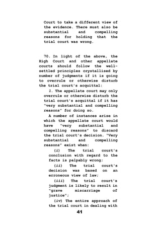 41
Court to take a different view of
the evidence. There must also be
substantial and compelling
reasons for holding that the
trial court was wrong.
70. In light of the above, the
High Court and other appellate
courts should follow the well-
settled principles crystallised by
number of judgments if it is going
to overrule or otherwise disturb
the trial court's acquittal:
1. The appellate court may only
overrule or otherwise disturb the
trial court's acquittal if it has
“very substantial and compelling
reasons” for doing so.
A number of instances arise in
which the appellate court would
have “very substantial and
compelling reasons” to discard
the trial court's decision. “Very
substantial and compelling
reasons” exist when:
(i) The trial court's
conclusion with regard to the
facts is palpably wrong;
(ii) The trial court's
decision was based on an
erroneous view of law;
(iii) The trial court's
judgment is likely to result in
“grave miscarriage of
justice”;
(iv) The entire approach of
the trial court in dealing with
 