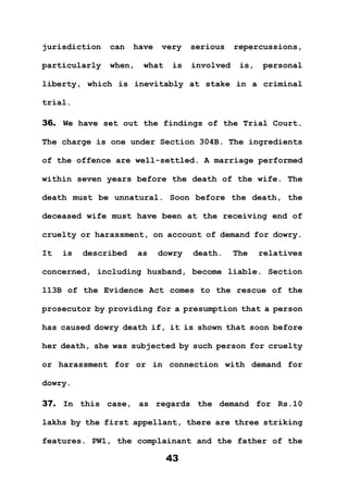43
jurisdiction can have very serious repercussions,
particularly when, what is involved is, personal
liberty, which is inevitably at stake in a criminal
trial.
36. We have set out the findings of the Trial Court.
The charge is one under Section 304B. The ingredients
of the offence are well-settled. A marriage performed
within seven years before the death of the wife. The
death must be unnatural. Soon before the death, the
deceased wife must have been at the receiving end of
cruelty or harassment, on account of demand for dowry.
It is described as dowry death. The relatives
concerned, including husband, become liable. Section
113B of the Evidence Act comes to the rescue of the
prosecutor by providing for a presumption that a person
has caused dowry death if, it is shown that soon before
her death, she was subjected by such person for cruelty
or harassment for or in connection with demand for
dowry.
37. In this case, as regards the demand for Rs.10
lakhs by the first appellant, there are three striking
features. PW1, the complainant and the father of the
 