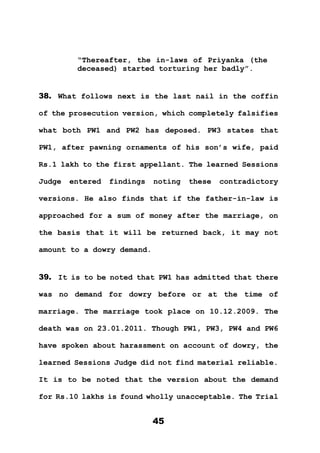 45
“Thereafter, the in-laws of Priyanka (the
deceased) started torturing her badly”.
38. What follows next is the last nail in the coffin
of the prosecution version, which completely falsifies
what both PW1 and PW2 has deposed. PW3 states that
PW1, after pawning ornaments of his son’s wife, paid
Rs.1 lakh to the first appellant. The learned Sessions
Judge entered findings noting these contradictory
versions. He also finds that if the father-in-law is
approached for a sum of money after the marriage, on
the basis that it will be returned back, it may not
amount to a dowry demand.
39. It is to be noted that PW1 has admitted that there
was no demand for dowry before or at the time of
marriage. The marriage took place on 10.12.2009. The
death was on 23.01.2011. Though PW1, PW3, PW4 and PW6
have spoken about harassment on account of dowry, the
learned Sessions Judge did not find material reliable.
It is to be noted that the version about the demand
for Rs.10 lakhs is found wholly unacceptable. The Trial
 