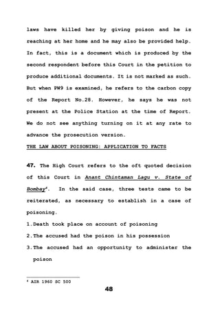 48
laws have killed her by giving poison and he is
reaching at her home and he may also be provided help.
In fact, this is a document which is produced by the
second respondent before this Court in the petition to
produce additional documents. It is not marked as such.
But when PW9 is examined, he refers to the carbon copy
of the Report No.28. However, he says he was not
present at the Police Station at the time of Report.
We do not see anything turning on it at any rate to
advance the prosecution version.
THE LAW ABOUT POISONING: APPLICATION TO FACTS
47. The High Court refers to the oft quoted decision
of this Court in Anant Chintaman Lagu v. State of
Bombay4
. In the said case, three tests came to be
reiterated, as necessary to establish in a case of
poisoning.
1.Death took place on account of poisoning
2.The accused had the poison in his possession
3.The accused had an opportunity to administer the
poison
4 AIR 1960 SC 500
 