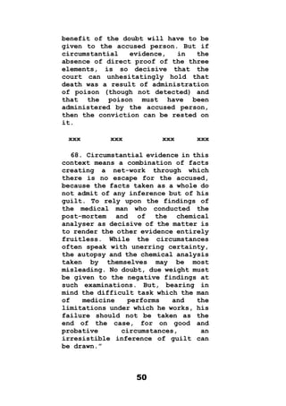 50
benefit of the doubt will have to be
given to the accused person. But if
circumstantial evidence, in the
absence of direct proof of the three
elements, is so decisive that the
court can unhesitatingly hold that
death was a result of administration
of poison (though not detected) and
that the poison must have been
administered by the accused person,
then the conviction can be rested on
it.
xxx xxx xxx xxx
68. Circumstantial evidence in this
context means a combination of facts
creating a net-work through which
there is no escape for the accused,
because the facts taken as a whole do
not admit of any inference but of his
guilt. To rely upon the findings of
the medical man who conducted the
post-mortem and of the chemical
analyser as decisive of the matter is
to render the other evidence entirely
fruitless. While the circumstances
often speak with unerring certainty,
the autopsy and the chemical analysis
taken by themselves may be most
misleading. No doubt, due weight must
be given to the negative findings at
such examinations. But, bearing in
mind the difficult task which the man
of medicine performs and the
limitations under which he works, his
failure should not be taken as the
end of the case, for on good and
probative circumstances, an
irresistible inference of guilt can
be drawn.”
 