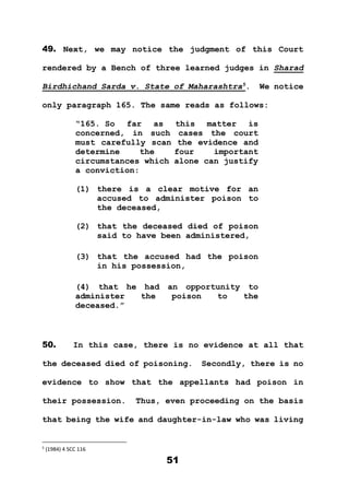 51
49. Next, we may notice the judgment of this Court
rendered by a Bench of three learned judges in Sharad
Birdhichand Sarda v. State of Maharashtra5
. We notice
only paragraph 165. The same reads as follows:
“165. So far as this matter is
concerned, in such cases the court
must carefully scan the evidence and
determine the four important
circumstances which alone can justify
a conviction:
(1) there is a clear motive for an
accused to administer poison to
the deceased,
(2) that the deceased died of poison
said to have been administered,
(3) that the accused had the poison
in his possession,
(4) that he had an opportunity to
administer the poison to the
deceased.”
50. In this case, there is no evidence at all that
the deceased died of poisoning. Secondly, there is no
evidence to show that the appellants had poison in
their possession. Thus, even proceeding on the basis
that being the wife and daughter-in-law who was living
5
(1984) 4 SCC 116
 
