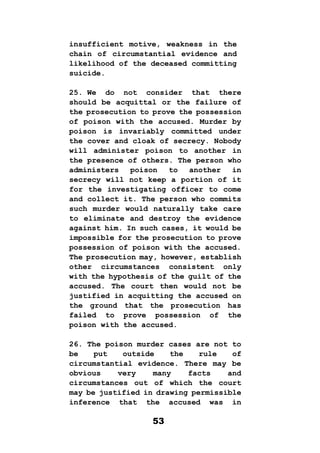 53
insufficient motive, weakness in the
chain of circumstantial evidence and
likelihood of the deceased committing
suicide.
25. We do not consider that there
should be acquittal or the failure of
the prosecution to prove the possession
of poison with the accused. Murder by
poison is invariably committed under
the cover and cloak of secrecy. Nobody
will administer poison to another in
the presence of others. The person who
administers poison to another in
secrecy will not keep a portion of it
for the investigating officer to come
and collect it. The person who commits
such murder would naturally take care
to eliminate and destroy the evidence
against him. In such cases, it would be
impossible for the prosecution to prove
possession of poison with the accused.
The prosecution may, however, establish
other circumstances consistent only
with the hypothesis of the guilt of the
accused. The court then would not be
justified in acquitting the accused on
the ground that the prosecution has
failed to prove possession of the
poison with the accused.
26. The poison murder cases are not to
be put outside the rule of
circumstantial evidence. There may be
obvious very many facts and
circumstances out of which the court
may be justified in drawing permissible
inference that the accused was in
 