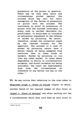 54
possession of the poison in question.
There may be very many facts and
circumstances proved against the
accused which may call for tacit
assumption of the factum of possession
of poison with the accused. The
insistence on proof of possession of
poison with the accused invariably in
every case is neither desirable nor
practicable. It would mean to introduce
an extraneous ingredient to the offence
of murder by poisoning. We cannot,
therefore, accept the contention urged
by the learned counsel for the
appellant. The accused in a case of
murder by poisoning cannot have a
better chance of being exempted from
sanctions than in other kinds of
murders. Murder by poisoning is run
like any other murder. In cases where
dependence is wholly on circumstantial
evidence, and direct evidence not being
available, the court can legitimately
draw from the circumstances an
inference on any matter one way or the
other.”
51. We may notice that referring to the view taken in
Bhupinder Singh v. State of Punjab (supra) as above,
another Bench of two learned judges of this Court in
Jaipal v. State of Haryana7
and after setting out the
4 circumstances which were laid down by this court in
7
(2003) 1 SCC 169
 